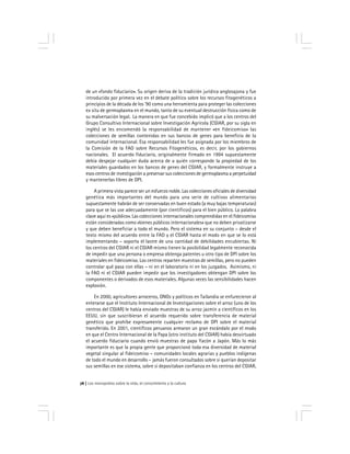 Los monopolios sobre la vida, el conocimiento y la cultura76
de un «fondo fiduciario». Su origen deriva de la tradición jurídica anglosajona y fue
introducido por primera vez en el debate político sobre los recursos fitogenéticos a
principios de la década de los ’90 como una herramienta para proteger las colecciones
ex situ de germoplasma en el mundo, tanto de su eventual destrucción física como de
su malversación legal. La manera en que fue concebido implicó que a los centros del
Grupo Consultivo Internacional sobre Investigación Agrícola (CGIAR, por su sigla en
inglés) se les encomendó la responsabilidad de mantener «en fideicomiso» las
colecciones de semillas contenidas en sus bancos de genes para beneficio de la
comunidad internacional. Esa responsabilidad les fue asignada por los miembros de
la Comisión de la FAO sobre Recursos Fitogenéticos, es decir, por los gobiernos
nacionales. El acuerdo fiduciario, originalmente firmado en 1994 supuestamente
debía despejar cualquier duda acerca de a quién corresponde la propiedad de los
materiales guardados en los bancos de genes del CGIAR, y formalmente instruye a
esos centros de investigación a preservar sus colecciones de germoplasma a perpetuidad
y mantenerlas libres de DPI.
A primera vista parece ser un esfuerzo noble. Las colecciones oficiales de diversidad
genética más importantes del mundo para una serie de cultivos alimentarios
supuestamente habrán de ser conservadas en buen estado (a muy bajas temperaturas)
para que se las use adecuadamente (por científicos) para el bien público. La palabra
clave aquí es «público». Las colecciones internacionales comprendidas en el fideicomiso
están consideradas como «bienes públicos internacionales» que no deben privatizarse
y que deben beneficiar a todo el mundo. Pero el sistema en su conjunto – desde el
texto mismo del acuerdo entre la FAO y el CGIAR hasta el modo en que se lo está
implementando – soporta el lastre de una cantidad de debilidades encubiertas. Ni
los centros del CGIAR ni el CGIAR mismo tienen la posibilidad legalmente reconocida
de impedir que una persona o empresa obtenga patentes u otro tipo de DPI sobre los
materiales en fideicomiso. Los centros reparten muestras de semillas, pero no pueden
controlar qué pasa con ellas – ni en el laboratorio ni en los juzgados. Asimismo, ni
la FAO ni el CGIAR pueden impedir que los investigadores obtengan DPI sobre los
componentes o derivados de esos materiales. Algunas veces las sensibilidades hacen
explosión.
En 2000, agricultores arroceros, ONGs y políticos en Tailandia se enfurecieron al
enterarse que el Instituto Internacional de Investigaciones sobre el arroz (uno de los
centros del CGIAR) le había enviado muestras de su arroz jazmín a científicos en los
EEUU, sin que suscribieran el acuerdo requerido sobre transferencia de material
genético que prohíbe expresamente cualquier reclamo de DPI sobre el material
transferido. En 2001, científicos peruanos armaron un gran escándalo por el modo
en que el Centro Internacional de la Papa (otro instituto del CGIAR) había desvirtuado
el acuerdo fiduciario cuando envió muestras de papa Yacón a Japón. Más lo más
importante es que la propia gente que proporcionó toda esa diversidad de material
vegetal singular al fideicomiso – comunidades locales agrarias y pueblos indígenas
de todo el mundo en desarrollo – jamás fueron consultados sobre si querían depositar
sus semillas en ese sistema, sobre si depositaban confianza en los centros del CGIAR,
 