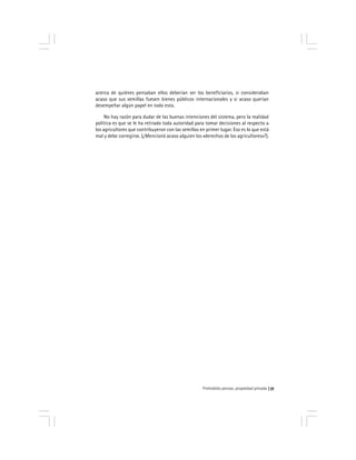 Prohobido pensar, propiedad privada 77
acerca de quiénes pensaban ellos deberían ser los beneficiarios, si consideraban
acaso que sus semillas fuesen bienes públicos internacionales y si acaso querían
desempeñar algún papel en todo esto.
No hay razón para dudar de las buenas intenciones del sistema, pero la realidad
política es que se le ha retirado toda autoridad para tomar decisiones al respecto a
los agricultores que contribuyeron con las semillas en primer lugar. Eso es lo que está
mal y debe corregirse. (¿Mencionó acaso alguien los «derechos de los agricultores»?).
 