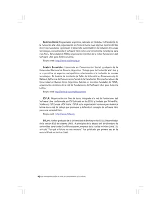Los monopolios sobre la vida, el conocimiento y la cultura8
Federico Heinz:Federico Heinz:Federico Heinz:Federico Heinz:Federico Heinz: Programador argentino, radicado en Córdoba. Es Presidente de
la Fundación Vía Libre, organización sin fines de lucro cuyo objetivo es defender los
derechos ciudadanos y promover el desarrollo sustentable en la inclusión de nuevas
tecnologías, considerando el software libre como una herramienta estratégica para
esos fines. Es fundador de FSFLA, organización miembro de la red de Fundaciones del
Software Libre para América Latina.
Página web: http://www.vialibre.org.ar
Beatriz Busaniche:Beatriz Busaniche:Beatriz Busaniche:Beatriz Busaniche:Beatriz Busaniche: Licenciada en Comunicación Social, graduada de la
Universidad Nacional de Rosario, Argentina. Trabaja para la Fundación Vía Libre y
se especializa en aspectos sociopolíticos relacionados a la inclusión de nuevas
tecnologías. Es docente de la cátedra de Taller de Informática y Procesamiento de
Datos de la Carrera de Comunicación Social de la Facultad de Ciencias Sociales en la
Universidad de Buenos Aires, Argentina. Además es miembro fundador de FSFLA,
organización miembro de la red de Fundaciones del Software Libre para América
Latina.
Página web http://www.d-sur.net/bbusaniche
FSFLA:FSFLA:FSFLA:FSFLA:FSFLA: Organización sin fines de lucro, integrada a la red de Fundaciones del
Software Libre conformada por FSF (ubicada en los EEUU y fundada por Richard M.
Stallman), FSF Europa y FSF India. FSFLA es la organización hermana para América
latina de esa red de trabajo que promueve y defiende el concepto de software libre
para una sociedad libre.
Página web http://www.fsfla.org
Bil Joy:Bil Joy:Bil Joy:Bil Joy:Bil Joy: Hacker graduado de la Universidad de Berkley en los EEUU. Desarrollador
de la versión BSD del sistema UNIX. A principios de la década del ’80 abandonó la
universidad para fundar Sun Microsystems, empresa de la cual se retiró en 2003. Su
artículo ''Por qué el futuro no nos necesita'' fue publicado por primera vez en la
revista Wired en abril de 2000.
 