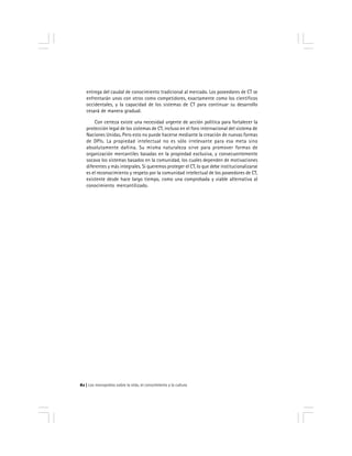 Los monopolios sobre la vida, el conocimiento y la cultura82
entrega del caudal de conocimiento tradicional al mercado. Los poseedores de CT se
enfrentarán unos con otros como competidores, exactamente como los científicos
occidentales, y la capacidad de los sistemas de CT para continuar su desarrollo
cesará de manera gradual.
Con certeza existe una necesidad urgente de acción política para fortalecer la
protección legal de los sistemas de CT, incluso en el foro internacional del sistema de
Naciones Unidas. Pero esto no puede hacerse mediante la creación de nuevas formas
de DPIs. La propiedad intelectual no es sólo irrelevante para esa meta sino
absolutamente dañina. Su misma naturaleza sirve para promover formas de
organización mercantiles basadas en la propiedad exclusiva, y consecuentemente
socava los sistemas basados en la comunidad, los cuales dependen de motivaciones
diferentes y más integrales. Si queremos proteger el CT, lo que debe institucionalizarse
es el reconocimiento y respeto por la comunidad intelectual de los poseedores de CT,
existente desde hace largo tiempo, como una comprobada y viable alternativa al
conocimiento mercantilizado.
 