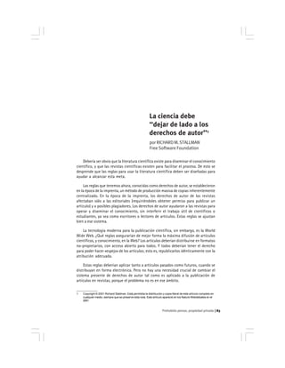 Prohobido pensar, propiedad privada 83
La ciencia debe
‘‘dejar de lado a los
derechos de autor’’1
porRICHARDM.STALLMAN
Free Software Foundation
Debería ser obvio que la literatura científica existe para diseminar el conocimiento
científico, y que las revistas científicas existen para facilitar el proceso. De esto se
desprende que las reglas para usar la literatura científica deben ser diseñadas para
ayudar a alcanzar esta meta.
Las reglas que tenemos ahora, conocidas como derechos de autor, se establecieron
en la época de la imprenta, un método de producción masiva de copias inherentemente
centralizado. En la época de la imprenta, los derechos de autor de las revistas
afectaban sólo a las editoriales (requiriéndoles obtener permiso para publicar un
artículo) y a posibles plagiadores. Los derechos de autor ayudaron a las revistas para
operar y diseminar el conocimiento, sin interferir el trabajo útil de científicos o
estudiantes, ya sea como escritores o lectores de artículos. Estas reglas se ajustan
bien a ese sistema.
La tecnología moderna para la publicación científica, sin embargo, es la World
Wide Web. ¿Qué reglas asegurarían de mejor forma la máxima difusión de artículos
científicos, y conocimiento, en la Web? Los artículos deberían distribuirse en formatos
no-propietarios, con acceso abierto para todos. Y todos deberían tener el derecho
para poder hacer «espejo» de los artículos; esto es, republicarlos idénticamente con la
atribución adecuada.
Estas reglas deberían aplicar tanto a artículos pasados como futuros, cuando se
distribuyan en forma electrónica. Pero no hay una necesidad crucial de cambiar el
sistema presente de derechos de autor tal como es aplicado a la publicación de
artículos en revistas, porque el problema no es en ese ámbito.
1 Copyright © 2001 Richard Stallman. Está permitida la distribución y copia literal de este artículo completo en
cualquier medio, siempre que se preserve esta nota. Este artículo apareció en los Nature Webdebates en el
2001.
 