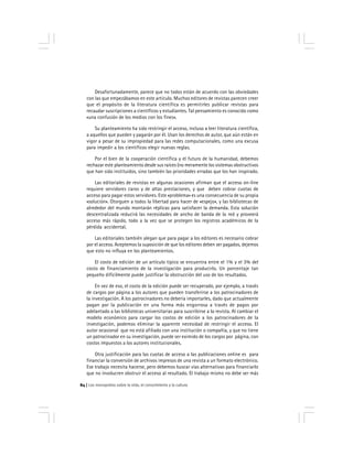 Los monopolios sobre la vida, el conocimiento y la cultura84
Desafortunadamente, parece que no todos están de acuerdo con las obviedades
con las que empezábamos en este artículo. Muchos editores de revistas parecen creer
que el propósito de la literatura científica es permitirles publicar revistas para
recaudar suscripciones a científicos y estudiantes. Tal pensamiento es conocido como
«una confusión de los medios con los fines».
Su planteamiento ha sido restringir el acceso, incluso a leer literatura científica,
a aquellos que pueden y pagarán por él. Usan los derechos de autor, que aún están en
vigor a pesar de su impropiedad para las redes computacionales, como una excusa
para impedir a los científicos elegir nuevas reglas.
Por el bien de la cooperación científica y el futuro de la humanidad, debemos
rechazar este planteamiento desde sus raíces (no meramente los sistemas obstructivos
que han sido instituidos, sino también las prioridades erradas que los han inspirado.
Las editoriales de revistas en algunas ocasiones afirman que el acceso on-line
requiere servidores caros y de altas prestaciones, y que deben cobrar cuotas de
acceso para pagar estos servidores. Este «problema» es una consecuencia de su propia
«solución». Otorguen a todos la libertad para hacer de «espejo», y las bibliotecas de
alrededor del mundo montarán réplicas para satisfacer la demanda. Esta solución
descentralizada reducirá las necesidades de ancho de banda de la red y proveerá
acceso más rápido, todo a la vez que se protegen los registros académicos de la
pérdida accidental.
Las editoriales también alegan que para pagar a los editores es necesario cobrar
por el acceso. Aceptemos la suposición de que los editores deben ser pagados, dejemos
que esto no influya en los planteamientos.
El costo de edición de un artículo típico se encuentra entre el 1% y el 3% del
costo de financiamiento de la investigación para producirlo. Un porcentaje tan
pequeño difícilmente puede justificar la obstrucción del uso de los resultados.
En vez de eso, el costo de la edición puede ser recuperado, por ejemplo, a través
de cargos por página a los autores que pueden transferirse a los patrocinadores de
la investigación. A los patrocinadores no debería importarles, dado que actualmente
pagan por la publicación en una forma más engorrosa a través de pagos por
adelantado a las bibliotecas universitarias para suscribirse a la revista. Al cambiar el
modelo económico para cargar los costos de edición a los patrocinadores de la
investigación, podemos eliminar la aparente necesidad de restringir el acceso. El
autor ocasional que no está afiliado con una institución o compañía, y que no tiene
un patrocinador en su investigación, puede ser eximido de los cargos por página, con
costos impuestos a los autores institucionales.
Otra justificación para las cuotas de acceso a las publicaciones online es para
financiar la conversión de archivos impresos de una revista a un formato electrónico.
Ese trabajo necesita hacerse, pero debemos buscar vías alternativas para financiarlo
que no involucren obstruir el acceso al resultado. El trabajo mismo no debe ser más
 