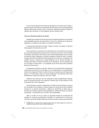 Los monopolios sobre la vida, el conocimiento y la cultura88
En este ensayo, describiré los efectos provocados por el hecho de tener dueños, y
mostraré que los resultados son perjudiciales. Mi conclusión es que los programadores
debemos dedicarnos a animar a otros a compartir, redistribuir, estudiar y mejorar el
software que escribimos: en otras palabras, escribir software libre.2
Cómo los Dueños Justifican Su Poder
Aquellos que se benefician del sistema actual en donde los programas se entienden
como propiedad esgrimen dos argumentos en favor de su derecho de ser dueños de
programas: el argumento emocional y el argumento económico.
El argumento emocional es del tipo: ''Pongo mi cariño, mi corazón, mi alma en
este programa. Proviene de mí, es mío!''
Este argumento no necesita de una refutación seria. El sentimiento de cercanía
es uno que los programadores pueden cultivar cuando les viene bien; no es inevitable.
Considérese, por ejemplo, cuan deseosos esos mismos programadores firman y ceden
sus derechos sobre el programa a una gran compañía a cambio de recibir un salario;
el apego emocional se desvanece misteriosamente. Por el contrario, considérese a los
grandes artistas y artesanos de la época Medieval, que ni siquiera firmaban sus
trabajos. Para ellos, el nombre del artista no era importante. Lo que importaba era
que el trabajo se había hecho --y el propósito al que servía. Esta visión prevaleció
durante cientos de años.
El argumento económico es del tipo: ''Quiero ser rico (normalmente expresado de
manera poco precisa como ‘vivir de algo’), y si no me dejas llegar a rico programando,
entonces no programaré. Todo el mundo es como yo, de manera que nadie programará
jamás. ¡Y te encontrarás conque no tienes programas!'' Esta amenaza suele estar
disfrazada de ‘consejo de amigo que viene de un sabio’.
Explicaré más tarde por qué esta amenaza es algo completamente absurdo.
Antes me gustaría presentar una suposición implícita que es más evidente en otra
formulación del mismo argumento.
Esta formulación empieza comparando la utilidad social del software privativo
con la utilidad sin ese software, y entonces llega a la conclusión de que el software
privativo es, en general, beneficioso, y debería ser promovido. La falacia aquí se
encuentra en comparar solamente dos posibilidades —software privativo vs. ausencia
de software— y suponiendo que no existen otras posibilidades.
Dado un sistema en el que impera la propiedad intelectual, el desarrollo del
software se encuentra generalmente vinculado a la existencia de un dueño que
controla el uso de ese software. Mientras existe este vínculo, estamos continuamente
2 La palabra «libre’’ en «software libre» se refiere a libertad, no al precio; el precio pagado por una copia de un
programa libre puede ser cero, bajo o (raramente) bastante alto.
 