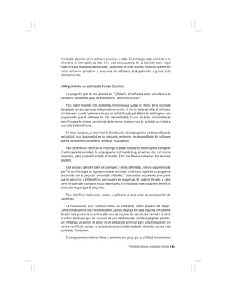 Prohobido pensar, propiedad privada 89
frente a la elección entre software privativo o nada. Sin embargo, esta unión no es ni
inherente ni inevitable; es más bien una consecuencia de la decisión socio-legal
específica que estamos cuestionando: La decisión de tener dueños. Formular la elección
entre software privativo y ausencia de software está pidiendo a gritos este
planteamiento.
El Argumento en contra de Tener Dueños
La pregunta que se nos plantea es, ''¿Debería el software estar vinculado a la
existencia de dueños para, de esa manera, restringir su uso?''
Para poder resolver este problema, tenemos que juzgar el efecto en la sociedad
de cada de las dos opciones independientemente: el efecto de desarrollar el software
(sin tener en cuenta la manera en que se redistribuye), y el efecto de restringir su uso
(suponiendo que el software ha sido desarrollado). Si una de estas actividades es
beneficiosa y la otra es perjudicial, deberíamos deshacernos de la doble actividad y
usar sólo la beneficiosa.
En otras palabras, si restringir la distribución de un programa ya desarrollado es
perjudicial para la sociedad en su conjunto, entonces un desarrollador de software
que se considere ético debería rechazar esta opción.
Para determinar el efecto de restringir el poder compartir, necesitamos comparar
el valor, para la sociedad, de un programa restringido (v.g., privativo) con ese mismo
programa, pero accesible a todo el mundo. Esto nos lleva a comparar dos mundos
posibles.
Este análisis también tiene en cuenta el, a veces defendido, contra-argumento de
que ''el beneficio que se le proporciona al vecino al recibir una copia de un programa
se cancela con el perjuicio provocado al dueño.'' Este contra-argumento presupone
que el perjuicio y el beneficio son iguales en magnitud. El análisis llevado a cabo
tiene en cuenta el comparar estas magnitudes, y el resultado muestra que el beneficio
es mucho mayor que el perjuicio.
Para clarificar todo esto, vamos a aplicarlo a otra área: la construcción de
carreteras.
La financiación para construir todas las carreteras podría provenir de peajes.
Como consecuencia nos encontraríamos puntos de peaje en cada esquina. Un sistema
de este tipo generaría incentivo a la hora de mejorar las carreteras. También tendría
la virtud de causar que los usuarios de una determinada carretera pagasen por ella.
Sin embargo, un punto de peaje es un obstáculo artificial para una conducción sin
cortes —artificial, porque no es una consecuencia derivada de cómo los coches o las
carreteras funcionan.
Si comparamos carreteras libres y carreteras con peaje por su utilidad, encontramos
 