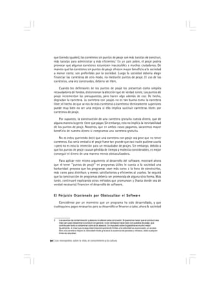 Los monopolios sobre la vida, el conocimiento y la cultura90
que (siendo iguales), las carreteras sin puntos de peaje son más baratas de construir,
más baratas para administrar y más eficientes.3
En un país pobre, el peaje podría
provocar que algunas carreteras estuviesen inaccesibles a muchos ciudadanos. De
manera que las carreteras sin puntos de peaje ofrecen mayor beneficio a la sociedad
a menor costo; son preferibles por la sociedad. Luego la sociedad debería elegir
financiar las carreteras de otro modo, no mediante puntos de peaje. El uso de las
carreteras, una vez construidas, debería ser libre.
Cuando los defensores de los puntos de peaje los presentan como simples
recaudadores de fondos, distorsionan la elección que de verdad existe. Los puntos de
peaje incrementan los presupuestos, pero hacen algo además de eso: De hecho,
degradan la carretera. La carretera con peajes no es tan buena como la carretera
libre; el hecho de que se nos de más carreteras o carreteras técnicamente superiores
puede muy bien no ser una mejora si ello implica sustituir carreteras libres por
carreteras de peaje.
Por supuesto, la construcción de una carretera gratuita cuesta dinero, que de
alguna manera la gente tiene que pagar. Sin embargo, esto no implica la inevitabilidad
de los puntos de peaje. Nosotros, que en ambos casos pagamos, sacaremos mayor
beneficio de nuestro dinero si compramos una carretera gratuita.
No es estoy queriendo decir que una carretera con peaje sea peor que no tener
carreteras. Eso sería verdad si el peaje fuese tan grande que casi nadie pudiese usarla
—pero no es esta la intención para un recaudador de peajes. Sin embargo, debido a
que los puntos de peaje causan pérdida de tiempo y molestia considerables, es mejor
conseguir el dinero de una manera menos obstaculizadora.
Para aplicar este mismo argumento al desarrollo del software, mostraré ahora
que el tener ''puntos de peaje'' en programas útiles le cuesta a la sociedad una
barbaridad: provoca que los programas sean más caros a la hora de construirlos,
más caros para distribuir, y menos satisfactorios y eficientes al usarlos. Se seguirá
que la construcción de programas debería ser promovida de alguna otra forma. Más
tarde, continuaré explicando otros métodos que promuevan y (hasta donde sea de
verdad necesario) financien el desarrollo de software.
El Perjuicio Ocasionado por Obstaculizar el SoftwareEl Perjuicio Ocasionado por Obstaculizar el SoftwareEl Perjuicio Ocasionado por Obstaculizar el SoftwareEl Perjuicio Ocasionado por Obstaculizar el SoftwareEl Perjuicio Ocasionado por Obstaculizar el Software
Considérese por un momento que un programa ha sido desarrollado, y que
cualesquiera pagos necesarios para su desarrollo se llevaron a cabo; ahora la sociedad
3 Los asuntos de contaminación y atascos no alteran esta conclusión. Si queremos hacer que el conducir sea
más caro para desanimar a conducir en general, no es ventajoso hacer esto con puestos de peaje, que
contribuyen tanto a contaminar como a los atascos. Un impuesto sobre la gasolina es mucho mejor.
Igualmente, el creer que la seguridad mejorará poniendo límites a la velocidad es equivocado; un acceso
libre a la carretera mejora la velocidad media gracias a la ausencia de paradas y retrasos, dado cualquier
límite de velocidad.
 