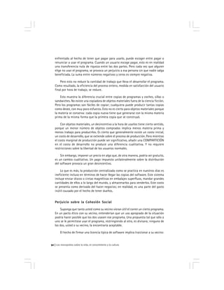 Los monopolios sobre la vida, el conocimiento y la cultura92
enfrentado al hecho de tener que pagar para usarlo, puede escoger entre pagar o
renunciar a usar el programa. Cuando un usuario escoge pagar, esto es en realidad
una transferencia nula de riqueza entre las dos partes. Pero cada vez que alguien
elige no usar el programa, se provoca un perjuicio a esa persona sin que nadie salga
beneficiada. La suma entre números negativos y ceros es siempre negativa.
Pero esto no reduce la cantidad de trabajo que lleva el desarrollar el programa.
Como resultado, la eficiencia del proceso entero, medida en satisfacción del usuario
final por hora de trabajo, se reduce.
Esto muestra la diferencia crucial entre copias de programas y coches, sillas o
sandwiches. No existe una copiadora de objetos materiales fuera de la ciencia ficción.
Pero los programas son fáciles de copiar; cualquiera puede producir tantas copias
como desee, con muy poco esfuerzo. Esto no es cierto para objetos materiales porque
la materia se conserva: cada copia nueva tiene que generarse con la misma materia
prima de la misma forma que la primera copia que se construyó.
Con objetos materiales, un desincentivo a la hora de usarlos tiene cierto sentido,
porque un menor número de objetos comprados implica menos materia prima y
menos trabajo para producirlos. Es cierto que generalmente existe un costo inicial,
un costo de desarrollo, que se extiende sobre el proceso de producción. Pero mientras
el costo marginal de producción puede ser significativo, añadir una COMPARTICIÓN
en el costo de desarrollo no produce una diferencia cualitativa. Y no requiere
restricciones sobre la libertad de los usuarios normales.
Sin embargo, imponer un precio en algo que, de otra manera, podría ser gratuito,
es un cambio cualitativo. Un pago impuesto unilateralmente sobre la distribución
del software provoca un gran desincentivo.
Lo que es más, la producción centralizada como se practica en nuestros días es
ineficiente incluso en términos de hacer llegar las copias del software. Este sistema
incluye enviar discos o cintas magnéticas en embalajes superfluos, mandar grandes
cantidades de ellos a lo largo del mundo, y almacenarlos para venderlos. Este costo
se presenta como derivado del hacer negocios; en realidad, es una parte del gasto
inútil causado por el hecho de tener dueños.
Perjuicio sobre la Cohesión SocialPerjuicio sobre la Cohesión SocialPerjuicio sobre la Cohesión SocialPerjuicio sobre la Cohesión SocialPerjuicio sobre la Cohesión Social
Suponga que tanto usted como su vecino vieran útil el correr un cierto programa.
En un pacto ético con su vecino, entenderían que un uso apropiado de la situación
podría hacer posible que los dos usasen ese programa. Una propuesta tal que sólo a
uno se le permitiese usar el programa, restringiendo al otro, es divisora; ninguno de
los dos, usted o su vecino, la encontraría aceptable.
El hecho de firmar una licencia típica de software implica traicionar a su vecino:
 