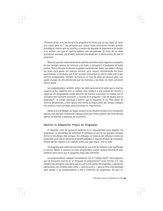 Prohobido pensar, propiedad privada 93
''Prometo privar a mi vecino de este programa de forma que yo sea capaz de tener
una copia para mí.'' Las personas que toman estas decisiones sienten presión
psicológica interior que los justifica, a cambio de degradar la importancia de ayudar
a su vecino— así que el espíritu público sale perjudicado. Se trata de un daño
psicosocial asociado con el daño material provocado por el desincentivo de usar el
programa.
Muchos usuarios inconscientemente admiten lo erróneo de la negativa a compartir,
así que deciden ignorar las licencias y las leyes, y comparten el programa de todas
formas. Pero a menudo se sienten culpables haciendo eso. Saben que deben infringir
las leyes para poder ser buenos vecinos, pero siguen considerando las leyes
autoritativas, y concluyen que el ser un buen vecino (que lo son) es malo o de lo que
sentirse avergonzado. También se trata de un tipo de daño psicosocial, pero uno
puede escapar de ello decidiendo que las licencias y las leyes no tiene suficiente
fuerza moral.
Los programadores también sufren ese daño psicosocial al saber que a muchos
usuarios se les impedirá usar su trabajo. Esto conduce a una actitud de cinismo o
negativa. Un programador puede describir de manera entusiasta un trabajo que el
considera técnicamente excitante; y cuando se le pregunta: ''¿Se me dejará usar el
programa?'', se vuelve cabizbajo y admite que la respuesta es no. Para poder no
sentirse desalentado, o bien ignora este hecho la mayor parte del tiempo o adopta
una postura cínica pensada para minimizar su importancia.
Desde la era de Reagan, la mayor escasez en los Estados Unidos no es innovación
técnica sino más bien el deseo de trabajar juntos por el bien público. No tiene sentido
alentar lo anterior a expensas de lo primero.
Obstruir la Adaptación Propia de ProgramasObstruir la Adaptación Propia de ProgramasObstruir la Adaptación Propia de ProgramasObstruir la Adaptación Propia de ProgramasObstruir la Adaptación Propia de Programas
El segundo nivel de perjuicio material es la imposibilidad para adaptar los
programas. La posibilidad de modificar el software es una de las grandes ventajas
frente la tecnología más antigua. Sin embargo, la mayoría del software comercial
disponible no lo está en términos de modificabilidad, ni siquiera después de comprarlo.
Puedes decidir cogerlo o no cogerlo, como una caja negra —eso es todo.
Un programa que usted ejecute consiste en una serie de números cuyo significado
es oscuro. Nadie, ni siquiera un buen programador, puede cambiar fácilmente esos
números para hacer que el programa haga algo diferente.
Los programadores trabajan normalmente con el ''código fuente'' del programa,
que se encuentra escrito en un lenguaje de programación como Fortran o C. Usa
nombres que designan a los datos que se usan y a las partes del programa, y representa
operaciones con símbolos tales como ‘+’ para la suma y ‘-’ para la resta. Está diseñado
para ayudar a los programadores a leer y modificar los programas. He aquí un
 