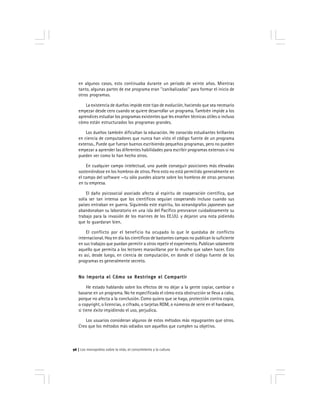 Los monopolios sobre la vida, el conocimiento y la cultura96
en algunos casos, esto continuaba durante un periodo de veinte años. Mientras
tanto, algunas partes de ese programa eran ''canibalizadas'' para formar el inicio de
otros programas.
La existencia de dueños impide este tipo de evolución, haciendo que sea necesario
empezar desde cero cuando se quiere desarrollar un programa. También impide a los
aprendices estudiar los programas existentes que les enseñen técnicas útiles o incluso
cómo están estructurados los programas grandes.
Los dueños también dificultan la educación. He conocido estudiantes brillantes
en ciencia de computadores que nunca han visto el código fuente de un programa
extenso.. Puede que fueran buenos escribiendo pequeños programas, pero no pueden
empezar a aprender las diferentes habilidades para escribir programas extensos si no
pueden ver como lo han hecho otros.
En cualquier campo intelectual, uno puede conseguir posiciones más elevadas
sosteniéndose en los hombros de otros. Pero esto no está permitido generalmente en
el campo del software —tu sólo puedes alzarte sobre los hombros de otras personas
en tu empresa.
El daño psicosocial asociado afecta al espíritu de cooperación científica, que
solía ser tan intensa que los científicos seguían cooperando incluso cuando sus
países entraban en guerra. Siguiendo este espíritu, los oceanógrafos japoneses que
abandonaban su laboratorio en una isla del Pacífico presrvaron cuidadosamente su
trabajo para la invasión de los marines de los EE.UU. y dejaron una nota pidiendo
que lo guardaran bien.
El conflicto por el beneficio ha ocupado lo que le quedaba de conflicto
internacional. Hoy en día los científicos de bastantes campos no publican lo suficiente
en sus trabajos que puedan permitir a otros repetir el experimento. Publican solamente
aquello que permita a los lectores maravillarse por lo mucho que saben hacer. Esto
es así, desde luego, en ciencia de computación, en donde el código fuente de los
programas es generalmente secreto.
No Importa el Cómo se Restringe el CompartirNo Importa el Cómo se Restringe el CompartirNo Importa el Cómo se Restringe el CompartirNo Importa el Cómo se Restringe el CompartirNo Importa el Cómo se Restringe el Compartir
He estado hablando sobre los efectos de no dejar a la gente copiar, cambiar o
basarse en un programa. No he especificado el cómo esta obstrucción se lleva a cabo,
porque no afecta a la conclusión. Como quiera que se haga, protección contra copia,
o copyright, o licencias, o cifrado, o tarjetas ROM, o números de serie en el hardware,
si tiene éxito impidiendo el uso, perjudica.
Los usuarios consideran algunos de estos métodos más repugnantes que otros.
Creo que los métodos más odiados son aquellos que cumplen su objetivo.
 