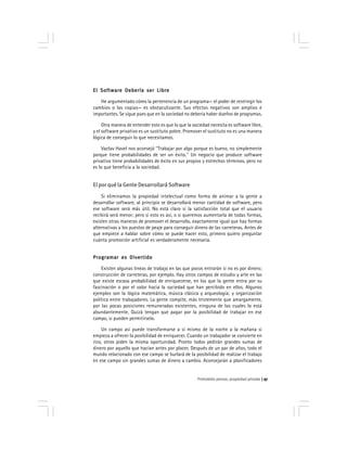 Prohobido pensar, propiedad privada 97
El Software Debería ser LibreEl Software Debería ser LibreEl Software Debería ser LibreEl Software Debería ser LibreEl Software Debería ser Libre
He argumentado cómo la pertenencia de un programa— el poder de restringir los
cambios o las copias— es obstaculizante. Sus efectos negativos son amplios e
importantes. Se sigue pues que en la sociedad no debería haber dueños de programas.
Otra manera de entender esto es que lo que la sociedad necesita es software libre,
y el software privativo es un sustituto pobre. Promover el sustituto no es una manera
lógica de conseguir lo que necesitamos.
Vaclav Havel nos aconsejó ''Trabajar por algo porque es bueno, no simplemente
porque tiene probabilidades de ser un éxito.'' Un negocio que produce software
privativo tiene probabilidades de éxito en sus propios y estrechos términos, pero no
es lo que beneficia a la sociedad.
El por qué la Gente Desarrollará Software
Si eliminamos la propiedad intelectual como forma de animar a la gente a
desarrollar software, al principio se desarrollará menor cantidad de software, pero
ese software será más útil. No está claro si la satisfacción total que el usuario
recibirá será menor; pero si esto es así, o si queremos aumentarla de todas formas,
existen otras maneras de promover el desarrollo, exactamente igual que hay formas
alternativas a los puestos de peaje para conseguir dinero de las carreteras. Antes de
que empiece a hablar sobre cómo se puede hacer esto, primero quiero preguntar
cuánta promoción artificial es verdaderamente necesaria.
Programar es DivertidoProgramar es DivertidoProgramar es DivertidoProgramar es DivertidoProgramar es Divertido
Existen algunas líneas de trabajo en las que pocos entrarán si no es por dinero;
construcción de carreteras, por ejemplo. Hay otros campos de estudio y arte en las
que existe escasa probabilidad de enriquecerse, en los que la gente entra por su
fascinación o por el valor hacia la sociedad que han percibido en ellos. Algunos
ejemplos son la lógica matemática, música clásica y arqueología; y organización
política entre trabajadores. La gente compite, más tristemente que amargamente,
por las pocas posiciones remuneradas existentes, ninguna de las cuales lo está
abundantemente. Quizá tengan que pagar por la posibilidad de trabajar en ese
campo, si pueden permitírselo.
Un campo así puede transformarse a sí mismo de la noche a la mañana si
empieza a ofrecer la posibilidad de enriquecer. Cuando un trabajador se convierte en
rico, otros piden la misma oportunidad. Pronto todos pedirán grandes sumas de
dinero por aquello que hacían antes por placer. Después de un par de años, todo el
mundo relacionado con ese campo se burlará de la posibilidad de realizar el trabajo
en ese campo sin grandes sumas de dinero a cambio. Aconsejarán a planificadores
 