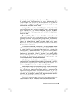 Prohobido pensar, propiedad privada 99
conviertan en útil. A veces etiquetan a la versión sin acabar ''libre''; si están corruptos
de forma meticulosa entonces consiguen una licencia de exclusividad por la
universidad. Esto no es un secreto; se admite abiertamente por todo el mundo
involucrado. Sin embargo, si los investigadores no estuviesen tentados de hacer estas
cosas, seguirían investigando de todas formas.
Los programadores que escriban software libre pueden vivir de vender servicios
relacionados con el software. He sido contratado para portar el Compilador GNU de
C para hardware nuevo y para construir interfaces de usuario para GNU Emacs.
(Ofrezco estas mejoras al público una vez que las he hecho.) También doy clases por
las que me pagan.
No estoy solo trabajando de esta manera; ahora existe una corporación que está
creciendo de forma exitosa que no realiza ningún otro tipo de trabajo. Algunas otras
compañías proporcionan soporte comercial por el software libre del sistema GNU.
Esto es el comienzo de una industria independiente de soporte de software— una
industria que podría convertirse en algo grande si el software libre se impone.
Proporciona a los usuarios una opción generalmente inaccesible a través del software
privativo, excepto a los más ricos.
Las nuevas instituciones como Fundación para el Software Libre pueden también
subvencionar a los programadores. La mayoría de los fondos de la fundación provienen
de los usuarios que compran cintas magnéticas a través del correo. El software en las
cintas magnéticas es libre, lo que quiere decir que cualquier usuario tiene la libertad
de copiarlo y cambiarlo, pero muchos a pesar de ello pagan por conseguir copias.
(Recuérdese que ''software libre'' se refiere a la libertad, no al precio.) Algunos usuarios
encargan cintas magnéticas de las que ya tienen una copia como una forma de
contribución que ellos piensan que merecemos. La Fundación también recibe
importantes donaciones de fabricantes de ordenadores.
La Fundación para el Software Libre es una sociedad sin ánimo de lucro, y sus
ingresos se gastan en contratar tantos programadores como se puedan. Si se hubiese
planteado como una empresa, distribuir el mismo software libre al público por el
mismo precio, proporcionaría ahora una buena vida a su fundador.
Debido a que la Fundación es una sociedad sin ánimo de lucro, los programadores
trabajan generalmente por la mitad por lo que podían estar haciéndolo en cualquier
otro sitio. Hacen esto porque estamos libres de burocracia, y porque encuentran
satisfacción sabiendo que su trabajo no encontrará obstáculos en su uso. Y lo que es
más importante, lo hacen porque sienten que programar es divertido. Además, los
voluntarios han escrito muchos programas útiles para nosotros. (desde hace poco,
incluso escritores técnicos han empezado a colaborar.)
Esto confirma que el programar se encuentra entre los campos más fascinantes,
junto con la música y el arte. No debemos temer que nadie quiera programar.
 