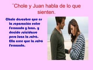 ¨Chole y Juan habla de lo que
               sienten.
Chole descubre que es
 la separación entre
 Fernando y Juan, y
 decide suicidarse
 pero Juan la salvó.
 Ella cree que la salvó
 Fernando.
 