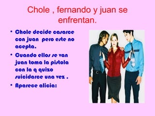 Chole , fernando y juan se
               enfrentan.
• Chole decide casarce
  con juan pero este no
  acepta.
• Cuando ellos se van
  juan toma la pistola
  con la q quizo
  suicidarce una vez .
• Aparece alicia:
 