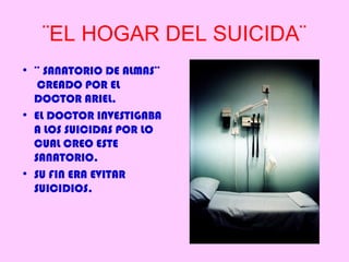 ¨EL HOGAR DEL SUICIDA¨
• ¨ SANATORIO DE ALMAS¨
   CREADO POR EL
  DOCTOR ARIEL.
• EL DOCTOR INVESTIGABA
  A LOS SUICIDAS POR LO
  CUAL CREO ESTE
  SANATORIO.
• SU FIN ERA EVITAR
  SUICIDIOS.
 