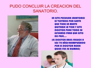 PUDO CONCLUIR LA CREACION DEL
         SANATORIO.
                 EN ESTE PECULIAR SANATORIO
                    ES VISITADO POR GENTE
                    QUE TIENE EN MENTE
                    QUITARSE LA VIDA Y ESTE
                    DOCTOR PONE TODO SU
                    ESFUERZO PARA QUE ESTO
                    NO PASE…
                 (EL DOCTOR ARIEL FALLECE A
                    LOS 70 AÑOS-REEMPLAZADO
                    POR EL DOCTOR RODA
                    QUIEN FUE SU ALUMNO)
 