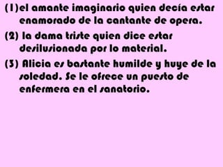 (1)el amante imaginario quien decía estar
   enamorado de la cantante de opera.
(2) la dama triste quien dice estar
   desilusionada por lo material.
(3) Alicia es bastante humilde y huye de la
   soledad. Se le ofrece un puesto de
   enfermera en el sanatorio.
 
