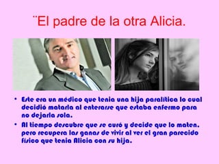 ¨El padre de la otra Alicia.




• Este era un médico que tenia una hija paralítica lo cual
  decidió matarla al enterarse que estaba enfermo para
  no dejarla sola.
• Al tiempo descubre que se curó y decide que lo maten,
  pero recupera las ganas de vivir al ver el gran parecido
  físico que tenia Alicia con su hija.
 