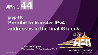 prop-116:
Prohibit to transfer IPv4
addresses in the final /8 block
Tomohiro Fujisaki
Wednesday, 13 September 2017
 