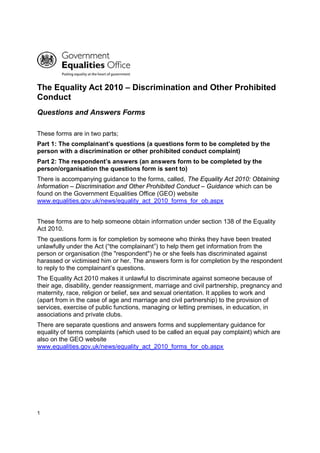 1
The Equality Act 2010 – Discrimination and Other Prohibited
Conduct
Questions and Answers Forms
These forms are in two parts;
Part 1: The complainant’s questions (a questions form to be completed by the
person with a discrimination or other prohibited conduct complaint)
Part 2: The respondent’s answers (an answers form to be completed by the
person/organisation the questions form is sent to)
There is accompanying guidance to the forms, called, The Equality Act 2010: Obtaining
Information – Discrimination and Other Prohibited Conduct – Guidance which can be
found on the Government Equalities Office (GEO) website
www.equalities.gov.uk/news/equality_act_2010_forms_for_ob.aspx
These forms are to help someone obtain information under section 138 of the Equality
Act 2010.
The questions form is for completion by someone who thinks they have been treated
unlawfully under the Act (“the complainant”) to help them get information from the
person or organisation (the "respondent") he or she feels has discriminated against
harassed or victimised him or her. The answers form is for completion by the respondent
to reply to the complainant’s questions.
The Equality Act 2010 makes it unlawful to discriminate against someone because of
their age, disability, gender reassignment, marriage and civil partnership, pregnancy and
maternity, race, religion or belief, sex and sexual orientation. It applies to work and
(apart from in the case of age and marriage and civil partnership) to the provision of
services, exercise of public functions, managing or letting premises, in education, in
associations and private clubs.
There are separate questions and answers forms and supplementary guidance for
equality of terms complaints (which used to be called an equal pay complaint) which are
also on the GEO website
www.equalities.gov.uk/news/equality_act_2010_forms_for_ob.aspx
 