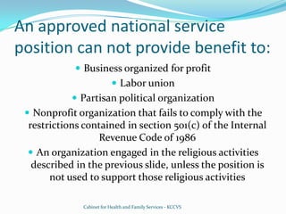An approved national service position can not provide benefit to:Business organized for profitLabor unionPartisan political organizationNonprofit organization that fails to comply with the restrictions contained in section 501(c) of the Internal Revenue Code of 1986An organization engaged in the religious activities described in the previous slide, unless the position is not used to support those religious activitiesCabinet for Health and Family Services - KCCVS