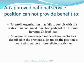 An approved national service position can not provide benefit to:Nonprofit organization that fails to comply with the restrictions contained in section 501(c) of the Internal Revenue Code of 1986An organization engaged in the religious activities described in the previous slide, unless the position is not used to support those religious activitiesCabinet for Health and Family Services - KCCVS