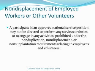 Nondisplacement of Employed Workers or Other VolunteersA participant in an approved national service position may not be directed to perform any services or duties, or to engage in any activities, prohibited under the nonduplication, nondisplacement, or nonsupplantation requirements relating to employees and volunteers.Cabinet for Health and Family Services - KCCVS