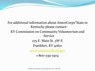 For additional information about AmeriCorps*State in Kentucky please contact:KY Commission on Community Volunteerism and Service275 E. Main St. 3W-EFrankfort, KY 40621www.volunteerky.ky.gov1-800-239-7404Cabinet for Health and Family Services - KCCVS