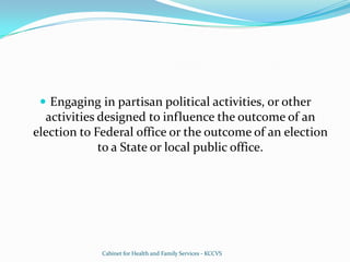 Engaging in partisan political activities, or other activities designed to influence the outcome of an election to Federal office or the outcome of an election to a State or local public office.Cabinet for Health and Family Services - KCCVS