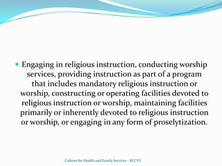 Engaging in religious instruction, conducting worship services, providing instruction as part of a program that includes mandatory religious instruction or worship, constructing or operating facilities devoted to religious instruction or worship, maintaining facilities primarily or inherently devoted to religious instruction or worship, or engaging in any form of proselytization.Cabinet for Health and Family Services - KCCVS