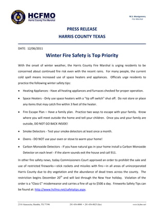 HCFMO
          Harris County Fire Marshal
                                                                                      M.S. Montgomery
                                                                                        Fire Marshal



                                          PRESS RELEASE
                                       HARRIS COUNTY TEXAS

DATE: 12/06/2011

                            Winter Fire Safety is Top Priority
With the onset of winter weather, the Harris County Fire Marshal is urging residents to be
concerned about continued fire risk even with the recent rains. For many people, the current
cold spell means increased use of space heaters and appliances. Officials urge residents to
practice the following winter safety tips:

     Heating Appliances - Have all heating appliances and furnaces checked for proper operation.

     Space Heaters - Only use space heaters with a "tip off switch" shut off. Do not store or place
     any items that may catch fire within 3 feet of the heater.

     Fire Escape Plan – Have a family plan. Practice two ways to escape with your family. Know
     where you will meet outside the home and tell your children. Once you and your family are
     outside, DO NOT GO BACK INSIDE!

     Smoke Detectors - Test your smoke detectors at least once a month.

     Ovens - DO NOT use your oven or stove to warm your home!

     Carbon Monoxide Detectors - If you have natural gas in your home install a Carbon Monoxide
     Detector on each level - if the alarm sounds exit the house and call 911.

In other fire safety news, today Commissioners Court approved an order to prohibit the sale and
use of restricted fireworks—stick rockets and missiles with fins—in all areas of unincorporated
Harris County due to dry vegetation and the abundance of dead trees across the county. The
restriction begins December 20th and will last through the New Year holiday. Violation of the
order is a “Class C” misdemeanor and carries a fine of up to $500 a day. Fireworks Safety Tips can
be found at: http://www.hcfmo.net/safetytips.aspx.



2318 Atascocita, Humble, TX 77396          281-436-8000 • 281-436-8025 (fax)             www.hcfmo.net
 