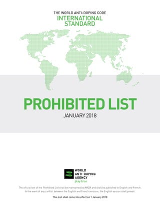 THE WORLD ANTI-DOPING CODE
INTERNATIONAL
STANDARD
PROHIBITEDLIST
JANUARY2018
The official text of the Prohibited List shall be maintained by WADA and shall be published in English and French.
In the event of any conflict between the English and French versions, the English version shall prevail.
This List shall come into effect on 1 January 2018
 