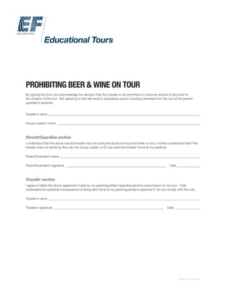 PROHIBITING BEER & WINE ON TOUR
By signing this form you acknowledge the decision that this traveler is not permitted to consume alcohol of any kind for
the duration of the tour. Not adhering to this will result in disciplinary action including dismissal from the tour at the parent/
guardian’s expense.
Traveler’s name
Group Leader’s name
Parent/Guardian section
I understand that the above named traveler may not consume alcohol of any kind while on tour. I further understand that if the
traveler does not abide by this rule, the Group Leader or EF can send the traveler home at my expense.
Parent/Guardian’s name
Parent/Guardian’s signature Date
Traveler section
I agree to follow the above agreement made by my parent/guardian regarding alcohol consumption on my tour. I fully
understand the potential consequence of being sent home at my parent/guardian’s expense if I do not comply with this rule.
Traveler’s name
Traveler’s signature Date
Revised: 01/14/2015
 