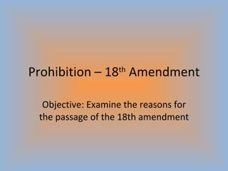 Prohibition – 18 th  Amendment Objective: Examine the reasons for the passage of the 18th amendment 