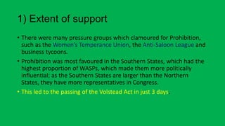 1) Extent of support
• There were many pressure groups which clamoured for Prohibition,
such as the Women’s Temperance Union, the Anti-Saloon League and
business tycoons.
• Prohibition was most favoured in the Southern States, which had the
highest proportion of WASPs, which made them more politically
influential; as the Southern States are larger than the Northern
States, they have more representatives in Congress.
• This led to the passing of the Volstead Act in just 3 days.
 