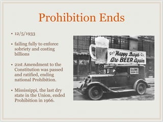 Prohibition Ends
• 12/5/1933
• failing fully to enforce
sobriety and costing
billions
• 21st Amendment to the
Constitution was passed
and ratified, ending
national Prohibition.
• Mississippi, the last dry
state in the Union, ended
Prohibition in 1966.
 