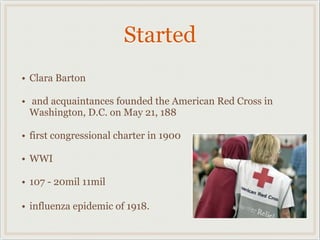 Started
• Clara Barton
• and acquaintances founded the American Red Cross in
Washington, D.C. on May 21, 188
• first congressional charter in 1900
• WWI
• 107 - 20mil 11mil
• influenza epidemic of 1918.
 