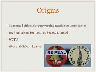 Origins
• Concerned citizens begun warning nearly 100 years earlier
• 1826 American Temperance Society founded
• WCTU
• 1893 anti-Saloon League
 