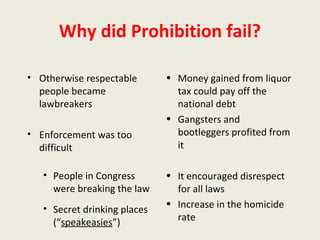 Why did Prohibition fail?
• Otherwise respectable
people became
lawbreakers
• Enforcement was too
difficult
• People in Congress
were breaking the law
• Secret drinking places
(“speakeasies”)
• Money gained from liquor
tax could pay off the
national debt
• Gangsters and
bootleggers profited from
it
• It encouraged disrespect
for all laws
• Increase in the homicide
rate
 