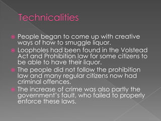 TechnicalitiesPeople began to come up with creative ways of how to smuggle liquor.Loopholes had been found in the Volstead Act and Prohibition law for some citizens to be able to have their liquor.The people did not follow the prohibition law and many regular citizens now had criminal offences.The increase of crime was also partly the government’s fault, who failed to properly enforce these laws.