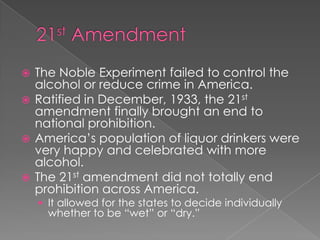 21st AmendmentThe Noble Experiment failed to control the alcohol or reduce crime in America.Ratified in December, 1933, the 21st amendment finally brought an end to national prohibition.America’s population of liquor drinkers were very happy and celebrated with more alcohol.The 21st amendment did not totally end prohibition across America.It allowed for the states to decide individually whether to be “wet” or “dry.” 