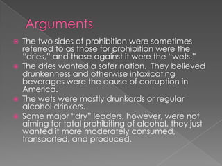 ArgumentsThe two sides of prohibition were sometimes referred to as those for prohibition were the “dries,” and those against it were the “wets.”The dries wanted a safer nation.  They believed drunkenness and otherwise intoxicating beverages were the cause of corruption in America.The wets were mostly drunkards or regular alcohol drinkers.  Some major “dry” leaders, however, were not aiming for total prohibiting of alcohol, they just wanted it more moderately consumed, transported, and produced.