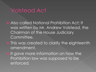 Volstead ActAlso called National Prohibition Act; It was written by Mr. Andrew Volstead, the Chairman of the House Judiciary Committee.This was created to clarify the eighteenth amendment.It gave more information on how the Prohibition law was supposed to be enforced.