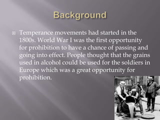 BackgroundTemperance movements had started in the 1800s. World War I was the first opportunity for prohibition to have a chance of passing and going into effect. People thought that the grains used in alcohol could be used for the soldiers in Europe which was a great opportunity for prohibition.