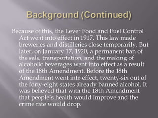 Background (Continued)Because of this, the Lever Food and Fuel Control Act went into effect in 1917. This law made breweries and distilleries close temporarily. But later, on January 17, 1920, a permanent ban of the sale, transportation, and the making of alcoholic beverages went into effect as a result of the 18th Amendment. Before the 18th Amendment went into effect, twenty-six out of the forty-eight states already banned alcohol. It was believed that with the 18th Amendment that people’s health would improve and the crime rate would drop.