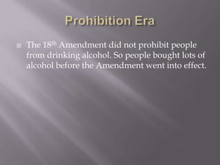 Prohibition EraThe 18th Amendment did not prohibit people from drinking alcohol. So people bought lots of alcohol before the Amendment went into effect.
