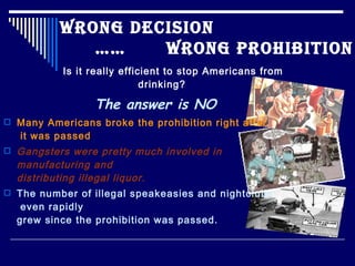 Wrong Decision
               ……    Wrong Prohibition
            Is it really efficient to stop Americans from
                              drinking?

                    The answer is NO
 Many Americans broke the prohibition right after
    it was passed
   Gangsters were pretty much involved in
    manufacturing and
    distributing illegal liquor.
 The number of illegal speakeasies and nightclubs
     even rapidly
    grew since the prohibition was passed.
 