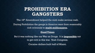 PROHIBITION ERA
GANGSTERS
The 18th Amendment helped the mob make serious cash.
During Prohibition the gangs in America went from reasonably
rich criminals to multi-millionaires.

Good Times
But it was nothing like our War on Drugs. It is impossible not
to get rich in this war. Yeah Congress.

Cocaine dollars built half of Miami.

 