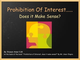Prohibition Of Interest.....
                    Does it Make Sense?




By: Rizwan Ansar K.M
on the basis of the book " Prohibition of Interest, does it make sense?" By Mr. Umer Chapra
 