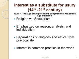 Interest as a substitute for usury
(14th -21st century)
1620s-1780s: Age of Enlightenment/ Enlightenment Movement/
Age of Reason:
 Religion vs. Secularism
 Emphasized on reason, analysis, and
individualism
 Separations of religions and ethics from
practical life
 Interest is common practice in the world
1023/11/2015
 