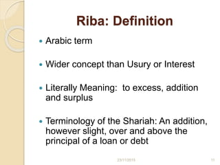 Riba: Definition
 Arabic term
 Wider concept than Usury or Interest
 Literally Meaning: to excess, addition
and surplus
 Terminology of the Shariah: An addition,
however slight, over and above the
principal of a loan or debt
1123/11/2015
 