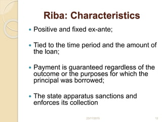 Riba: Characteristics
 Positive and fixed ex-ante;
 Tied to the time period and the amount of
the loan;
 Payment is guaranteed regardless of the
outcome or the purposes for which the
principal was borrowed;
 The state apparatus sanctions and
enforces its collection
1223/11/2015
 